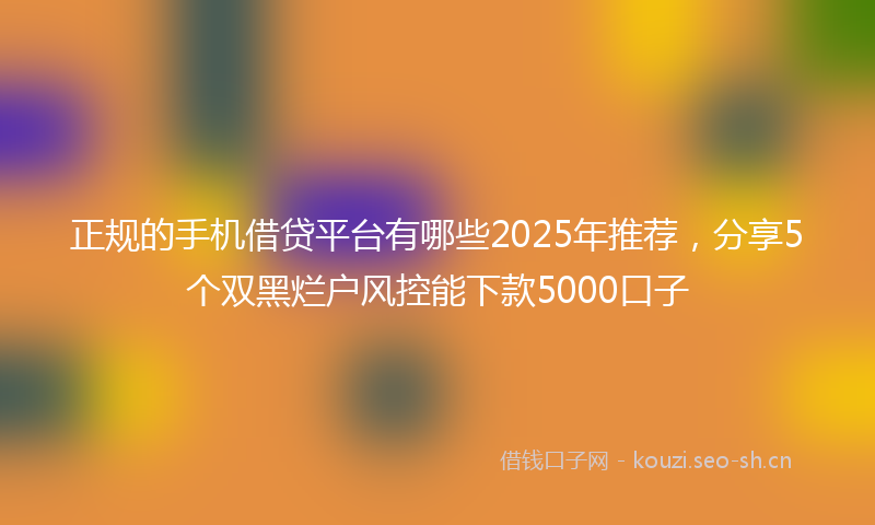 正规的手机借贷平台有哪些2025年推荐，分享5个双黑烂户风控能下款5000口子
