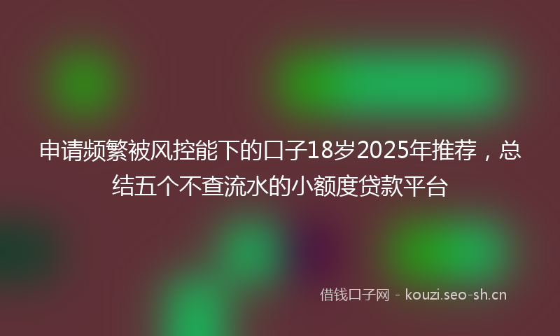 申请频繁被风控能下的口子18岁2025年推荐，总结五个不查流水的小额度贷款平台