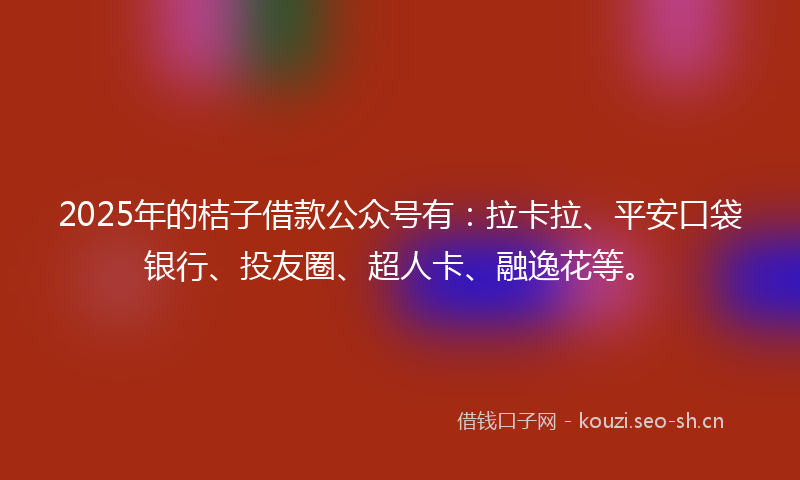 2025年的桔子借款公众号有：拉卡拉、平安口袋银行、投友圈、超人卡、融逸花等。