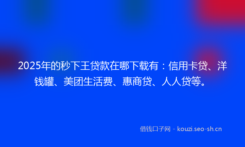 2025年的秒下王贷款在哪下载有：信用卡贷、洋钱罐、美团生活费、惠商贷、人人贷等。