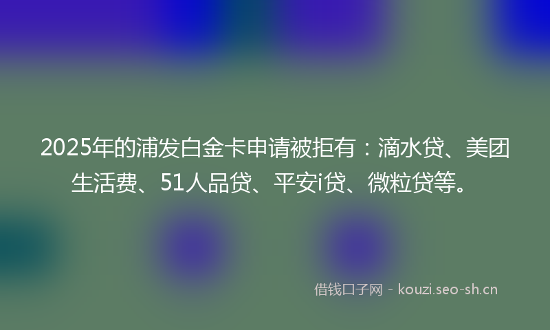 2025年的浦发白金卡申请被拒有：滴水贷、美团生活费、51人品贷、平安i贷、微粒贷等。