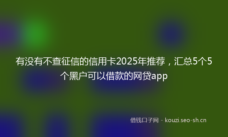 有没有不查征信的信用卡2025年推荐，汇总5个5个黑户可以借款的网贷app