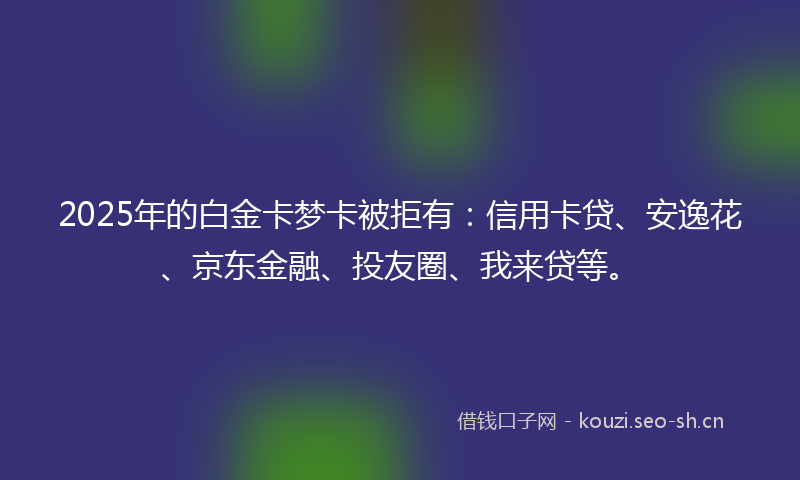 2025年的白金卡梦卡被拒有：信用卡贷、安逸花、京东金融、投友圈、我来贷等。