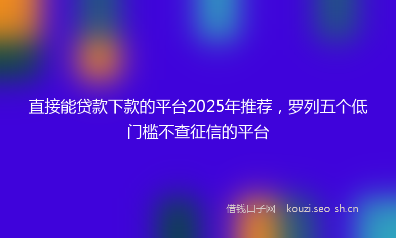 直接能贷款下款的平台2025年推荐,罗列五个低门槛不查征信的平台