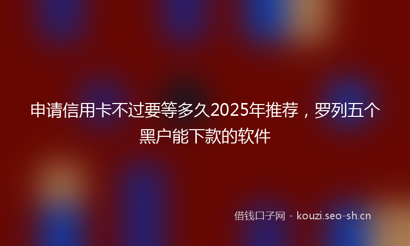 申请信用卡不过要等多久2025年推荐，罗列五个黑户能下款的软件