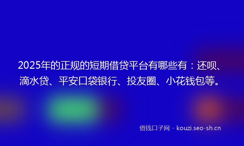 2025年的正规的短期借贷平台有哪些有：还呗、滴水贷、平安口袋银行、投友圈、小花钱包等。
