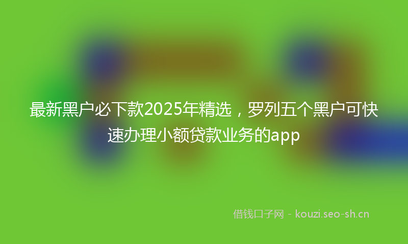 最新黑户必下款2025年精选,罗列五个黑户可快速办理小额贷款业务的app