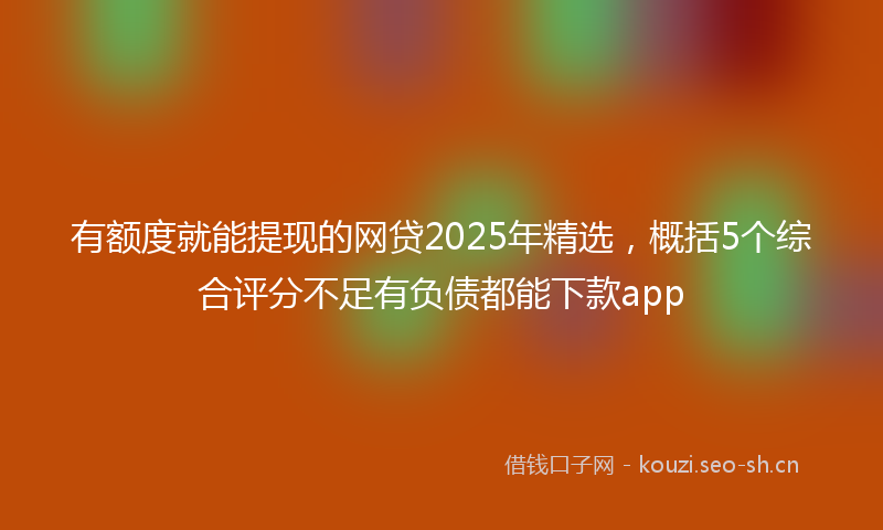 有额度就能提现的网贷2025年精选，概括5个综合评分不足有负债都能下款app