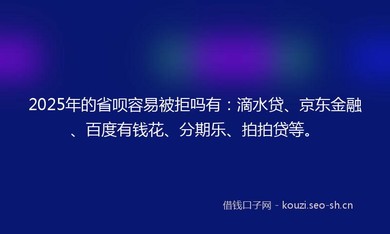 2025年的省呗容易被拒吗有：滴水贷、京东金融、百度有钱花、分期乐、拍拍贷等。