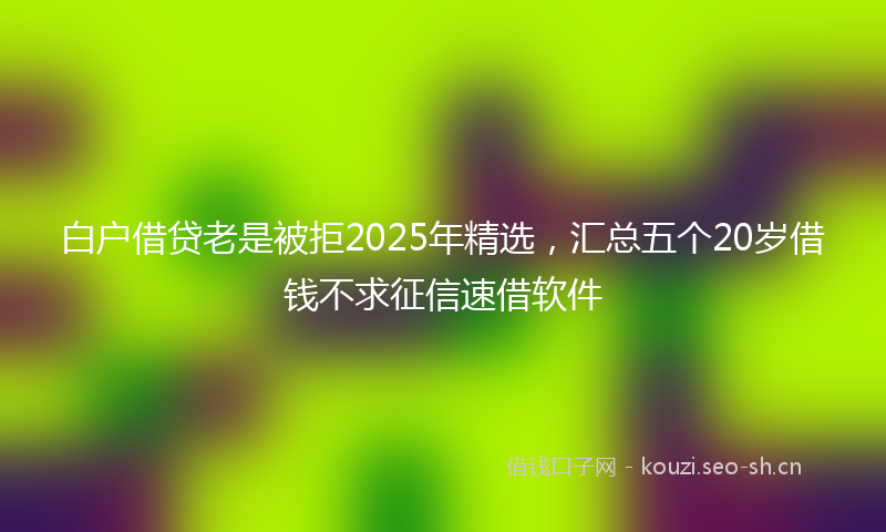 白户借贷老是被拒2025年精选，汇总五个20岁借钱不求征信速借软件