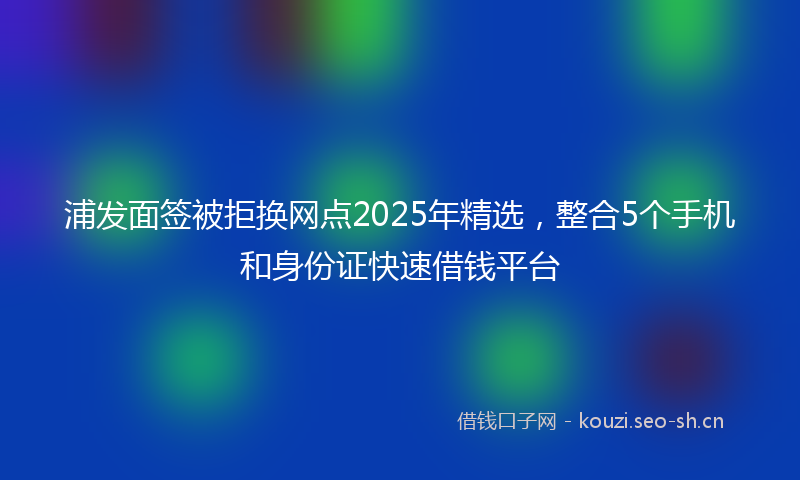浦发面签被拒换网点2025年精选，整合5个手机和身份证快速借钱平台