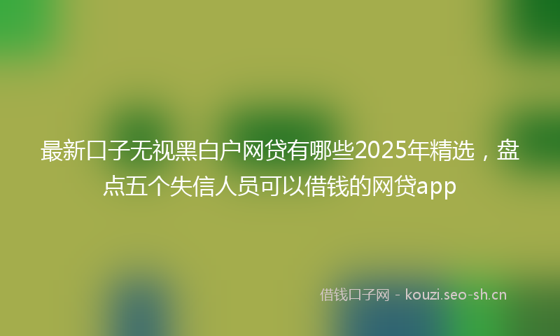 最新口子无视黑白户网贷有哪些2025年精选，盘点五个失信人员可以借钱的网贷app
