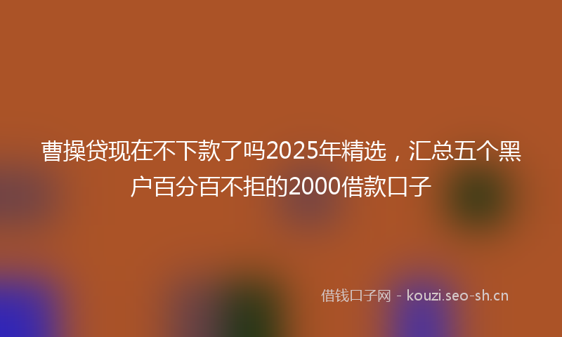 曹操贷现在不下款了吗2025年精选，汇总五个黑户百分百不拒的2000借款口子