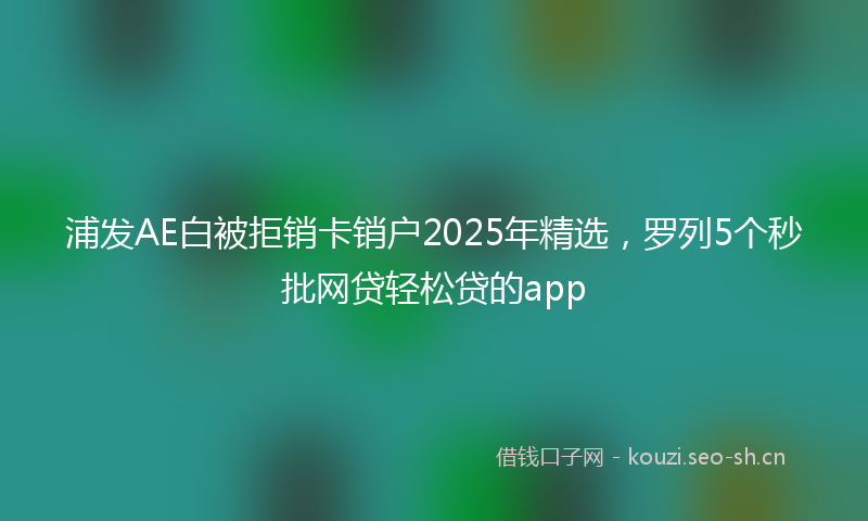 浦发AE白被拒销卡销户2025年精选，罗列5个秒批网贷轻松贷的app