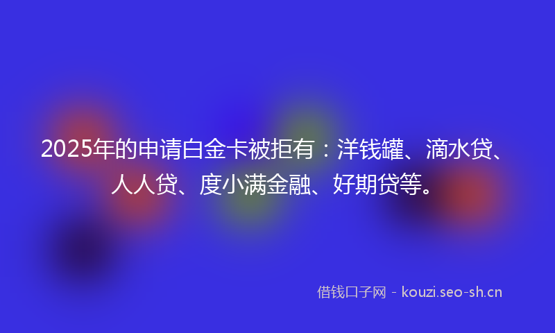 2025年的申请白金卡被拒有：洋钱罐、滴水贷、人人贷、度小满金融、好期贷等。