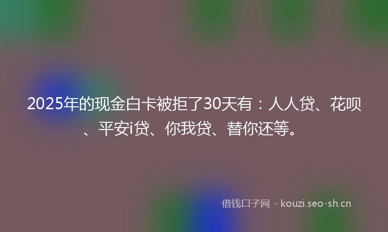 2025年的现金白卡被拒了30天有：人人贷、花呗、平安i贷、你我贷、替你还等。