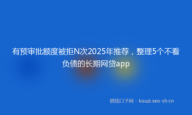 有预审批额度被拒N次2025年推荐，整理5个不看负债的长期网贷app