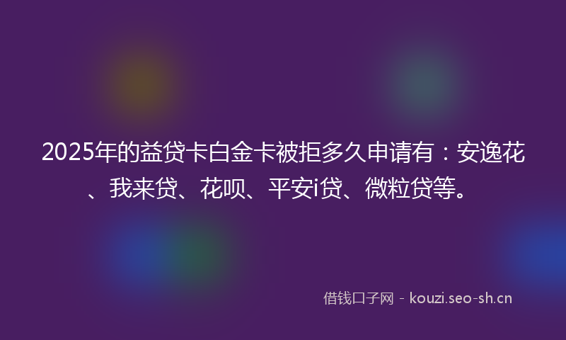 2025年的益贷卡白金卡被拒多久申请有：安逸花、我来贷、花呗、平安i贷、微粒贷等。