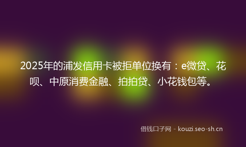 2025年的浦发信用卡被拒单位换有：e微贷、花呗、中原消费金融、拍拍贷、小花钱包等。