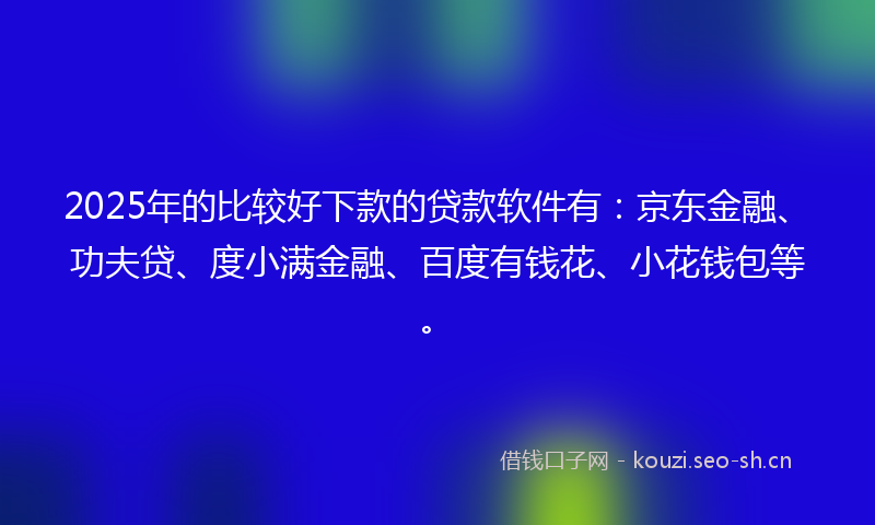 2025年的比较好下款的贷款软件有：京东金融、功夫贷、度小满金融、百度有钱花、小花钱包等。