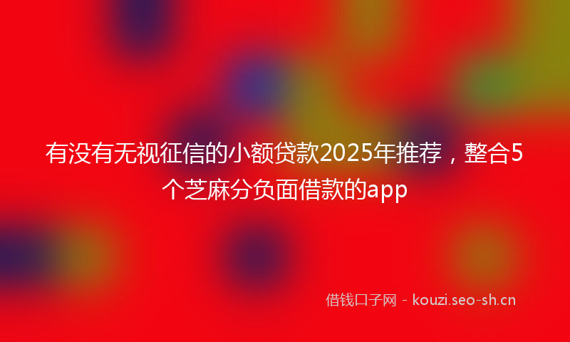 有没有无视征信的小额贷款2025年推荐，整合5个芝麻分负面借款的app