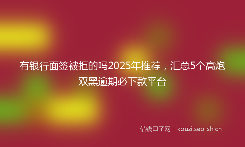 有银行面签被拒的吗2025年推荐，汇总5个高炮双黑逾期必下款平台