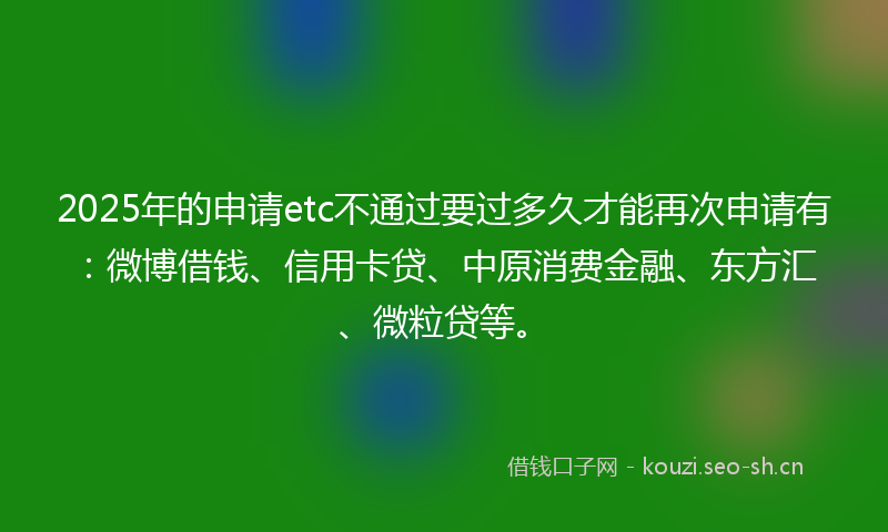 2025年的申请etc不通过要过多久才能再次申请有:微博借钱、信用卡贷、中原消费金融、东方汇、微粒贷等。