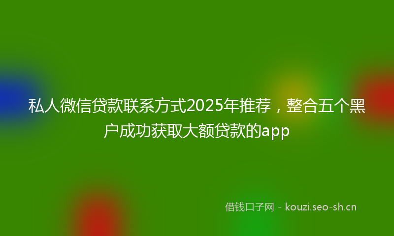 私人微信贷款联系方式2025年推荐，整合五个黑户成功获取大额贷款的app