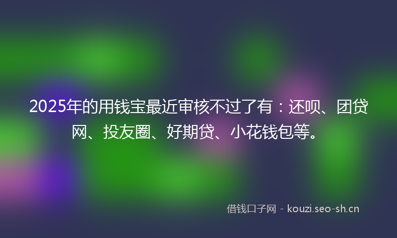 2025年的用钱宝最近审核不过了有:还呗、团贷网、投友圈、好期贷、小花钱包等。