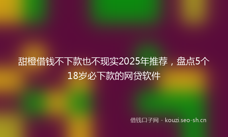 甜橙借钱不下款也不现实2025年推荐，盘点5个18岁必下款的网贷软件