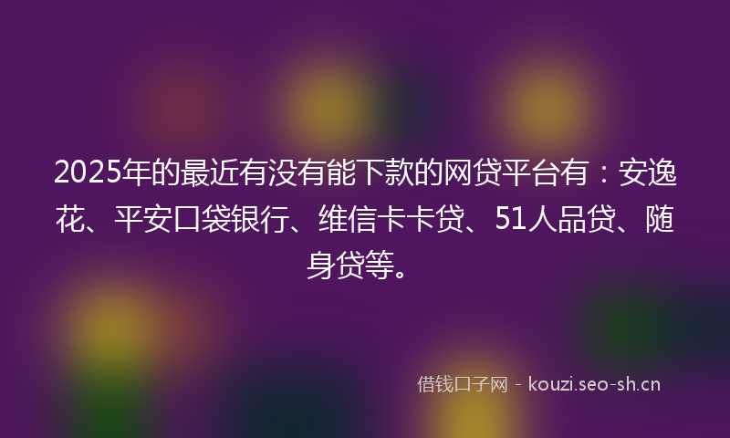 2025年的最近有没有能下款的网贷平台有：安逸花、平安口袋银行、维信卡卡贷、51人品贷、随身贷等。
