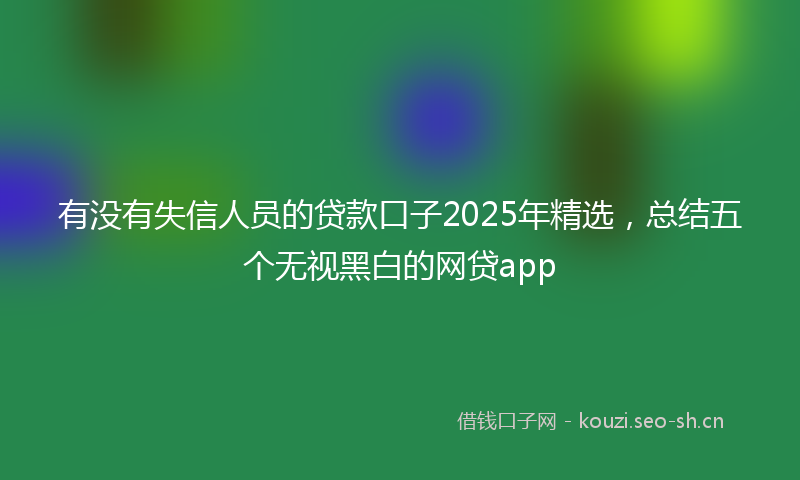 有没有失信人员的贷款口子2025年精选，总结五个无视黑白的网贷app
