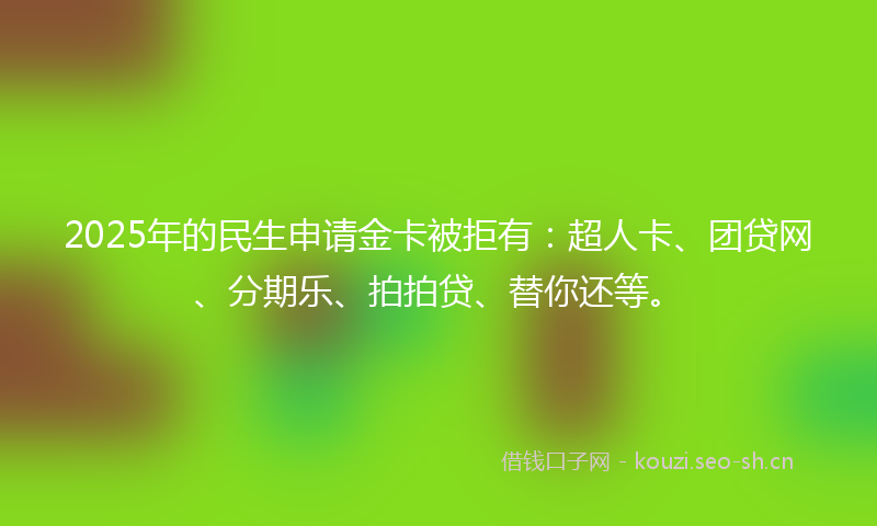 2025年的民生申请金卡被拒有：超人卡、团贷网、分期乐、拍拍贷、替你还等。