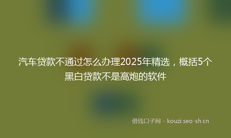 汽车贷款不通过怎么办理2025年精选，概括5个黑白贷款不是高炮的软件