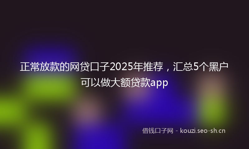 正常放款的网贷口子2025年推荐,汇总5个黑户可以做大额贷款app