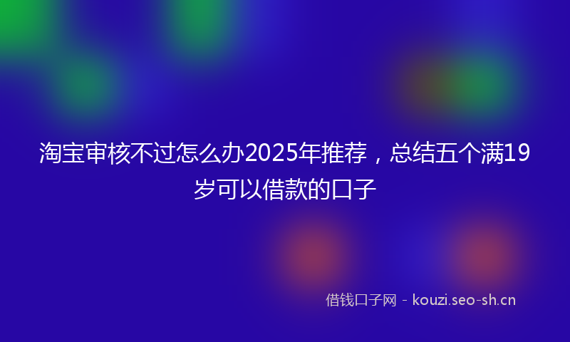 淘宝审核不过怎么办2025年推荐，总结五个满19岁可以借款的口子