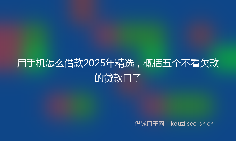 用手机怎么借款2025年精选，概括五个不看欠款的贷款口子