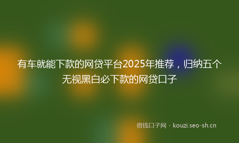 有车就能下款的网贷平台2025年推荐，归纳五个无视黑白必下款的网贷口子