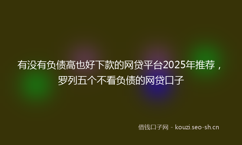 有没有负债高也好下款的网贷平台2025年推荐，罗列五个不看负债的网贷口子
