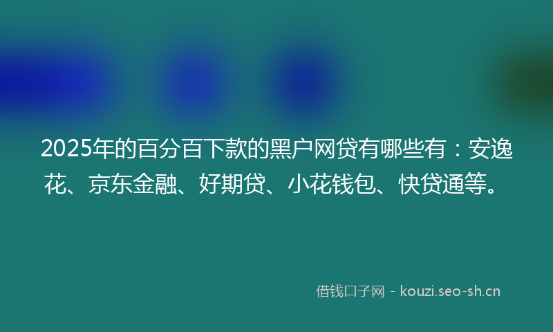 2025年的百分百下款的黑户网贷有哪些有：安逸花、京东金融、好期贷、小花钱包、快贷通等。