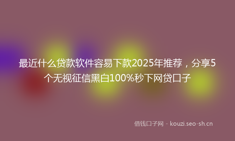 最近什么贷款软件容易下款2025年推荐，分享5个无视征信黑白100%秒下网贷口子