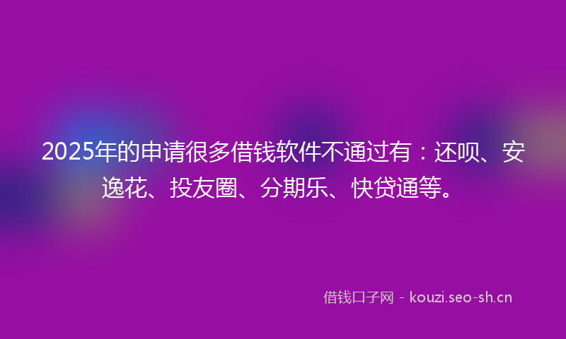 2025年的申请很多借钱软件不通过有：还呗、安逸花、投友圈、分期乐、快贷通等。