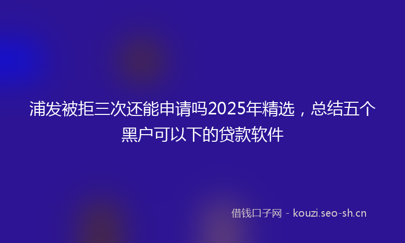 浦发被拒三次还能申请吗2025年精选，总结五个黑户可以下的贷款软件