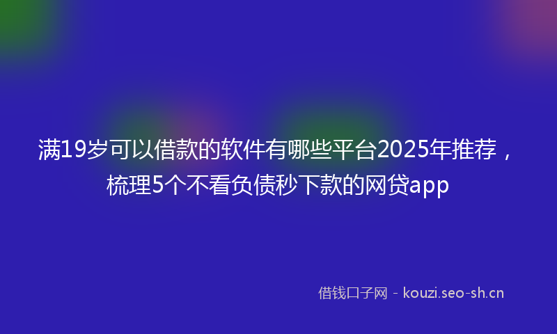 满19岁可以借款的软件有哪些平台2025年推荐，梳理5个不看负债秒下款的网贷app