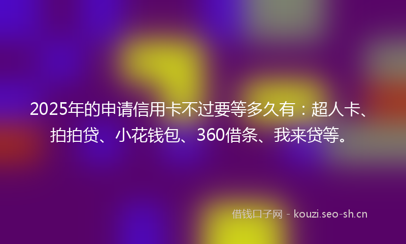 2025年的申请信用卡不过要等多久有:超人卡、拍拍贷、小花钱包、360借条、我来贷等。