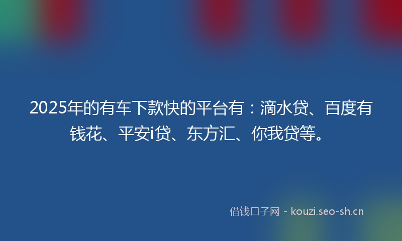 2025年的有车下款快的平台有：滴水贷、百度有钱花、平安i贷、东方汇、你我贷等。