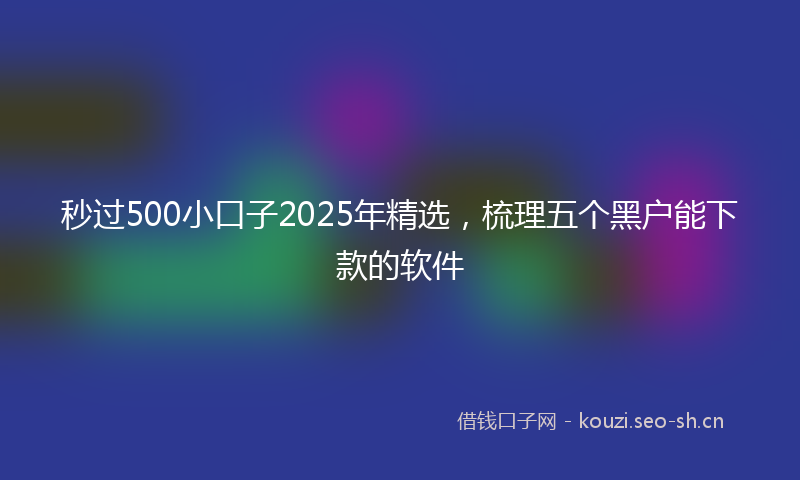 秒过500小口子2025年精选，梳理五个黑户能下款的软件