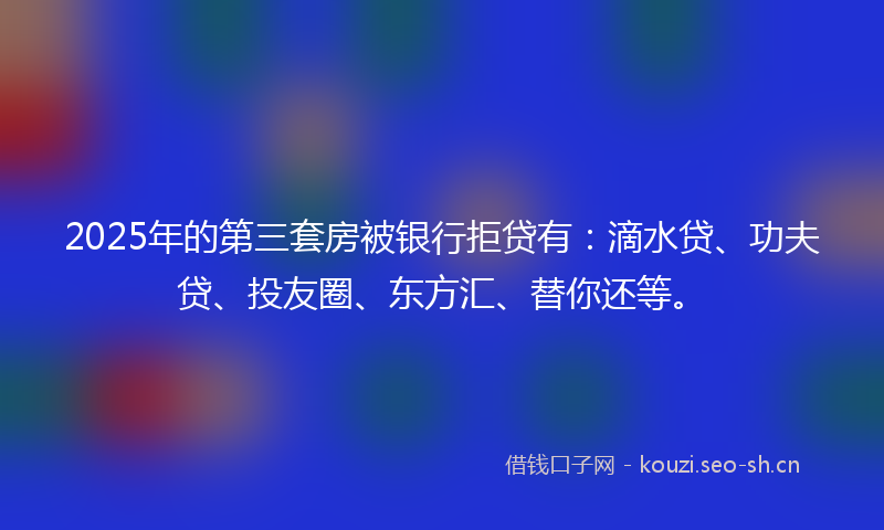 2025年的第三套房被银行拒贷有：滴水贷、功夫贷、投友圈、东方汇、替你还等。