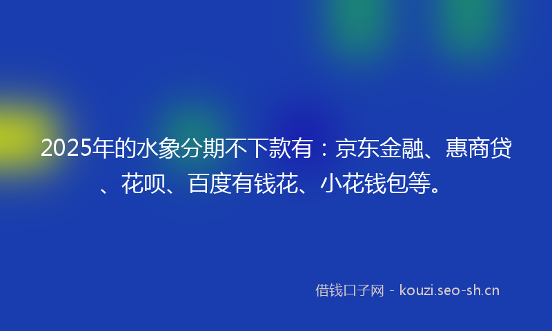 2025年的水象分期不下款有:京东金融、惠商贷、花呗、百度有钱花、小花钱包等。