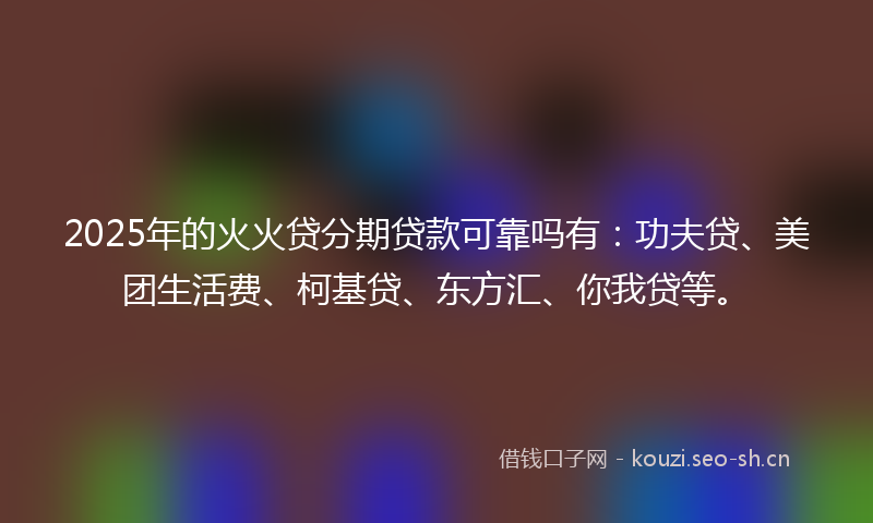2025年的火火贷分期贷款可靠吗有：功夫贷、美团生活费、柯基贷、东方汇、你我贷等。